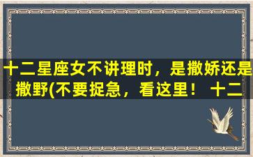 十二星座女不讲理时，是撒娇还是撒野(不要捉急，看这里！ 十二星座女撒娇还是撒野？)